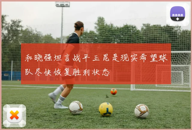 和晓强坦言战平玉昆是现实希望球队尽快恢复胜利状态