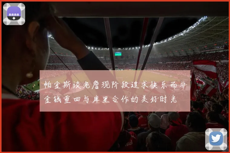 帕金斯谈老詹现阶段追求快乐而非金钱重回与库里合作的美好时光