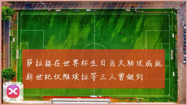 萨拉赫在世界杯生日当天助攻成就新世纪仅维埃拉等三人曾做到