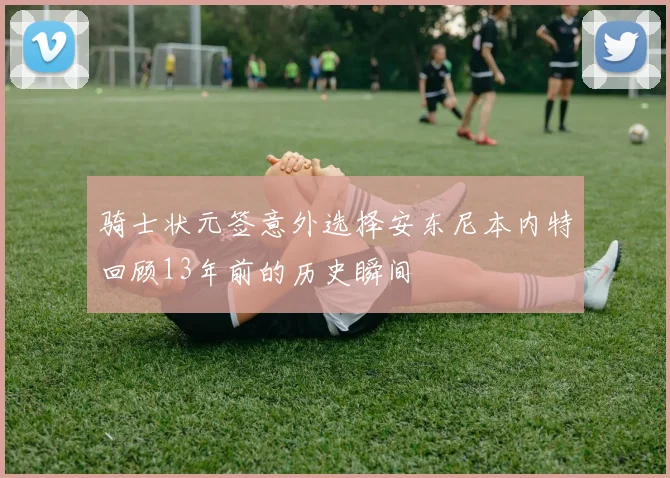 骑士状元签意外选择安东尼本内特回顾13年前的历史瞬间