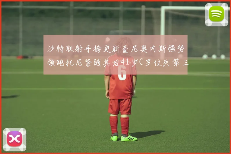 沙特联射手榜更新奎尼奥内斯强势领跑托尼紧随其后41岁C罗位列第三