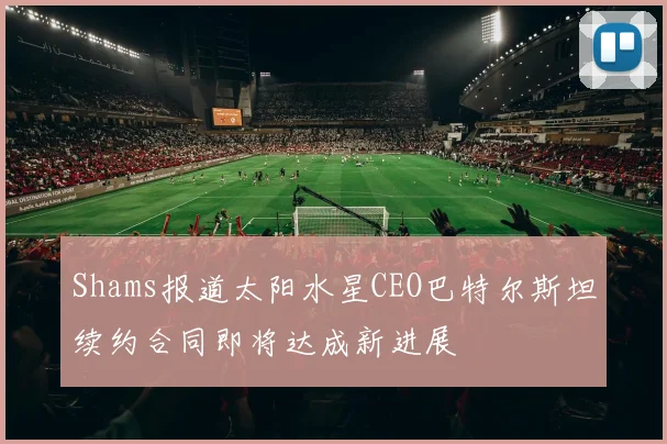 Shams报道太阳水星CEO巴特尔斯坦续约合同即将达成新进展