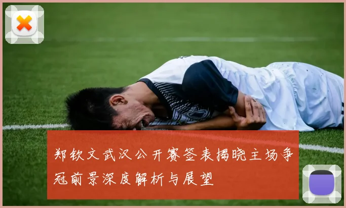 郑钦文武汉公开赛签表揭晓主场争冠前景深度解析与展望