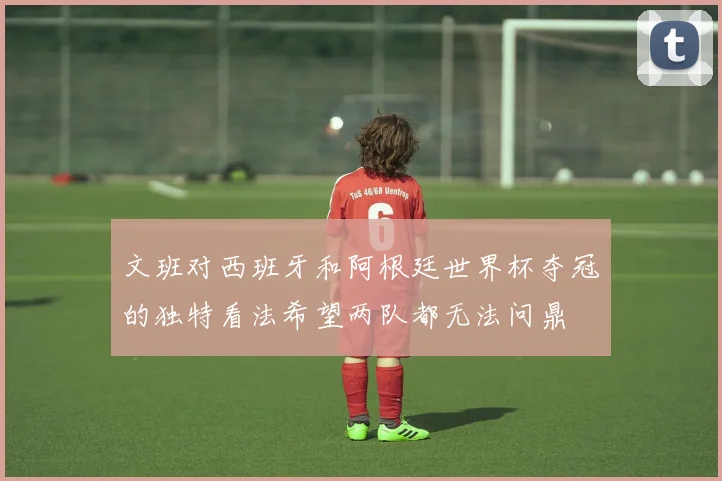 文班对西班牙和阿根廷世界杯夺冠的独特看法希望两队都无法问鼎