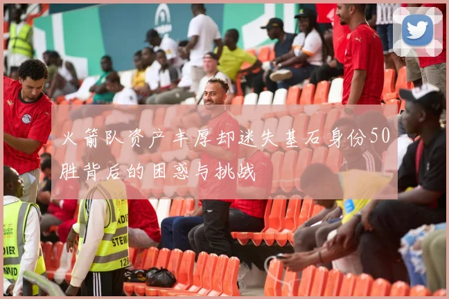 火箭队资产丰厚却迷失基石身份50胜背后的困惑与挑战