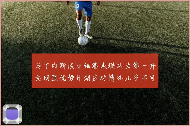 马丁内斯谈小组赛表现认为第一并无明显优势计划应对情况几乎不可能