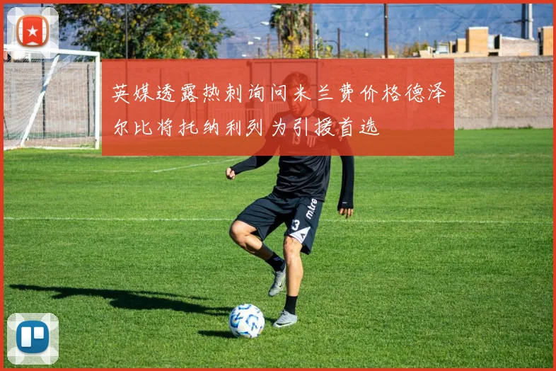 英媒透露热刺询问米兰费价格德泽尔比将托纳利列为引援首选