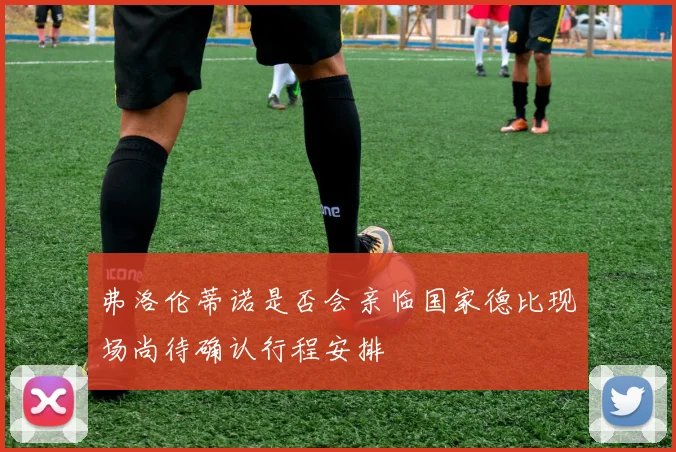 弗洛伦蒂诺是否会亲临国家德比现场尚待确认行程安排