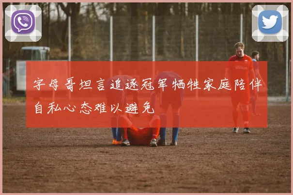 字母哥坦言追逐冠军牺牲家庭陪伴自私心态难以避免