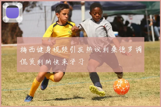 梅西健身视频引发热议利桑德罗调侃莫利纳快来学习