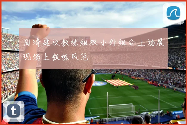周琦建议教练组双小外组合上场展现场上教练风范