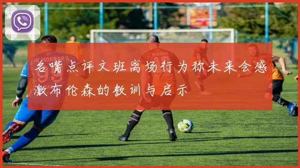 名嘴点评文班离场行为称未来会感激布伦森的教训与启示