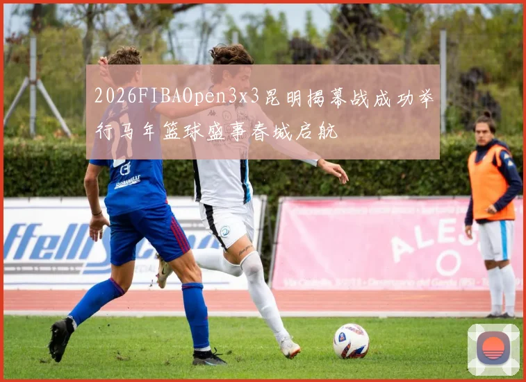 2026FIBAOpen3x3昆明揭幕战成功举行马年篮球盛事春城启航