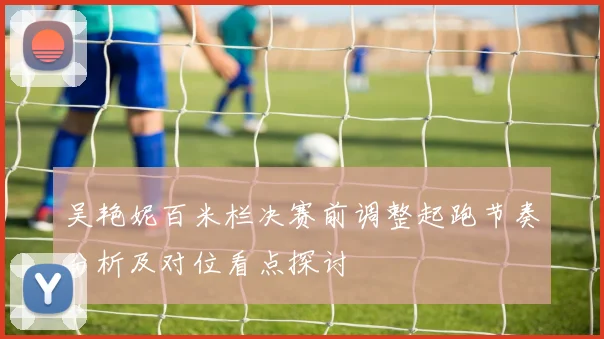吴艳妮百米栏决赛前调整起跑节奏分析及对位看点探讨