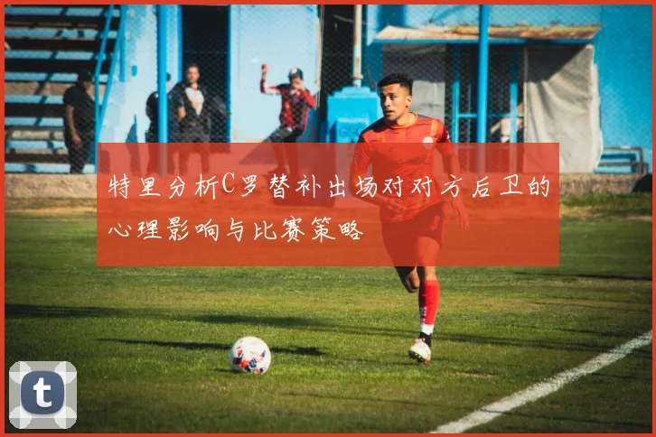特里分析C罗替补出场对对方后卫的心理影响与比赛策略