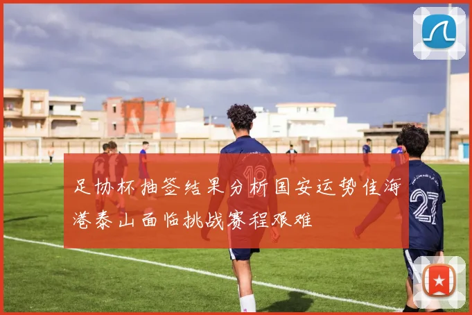 足协杯抽签结果分析国安运势佳海港泰山面临挑战赛程艰难