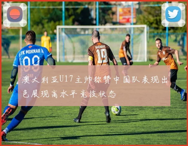 澳大利亚U17主帅称赞中国队表现出色展现高水平竞技状态