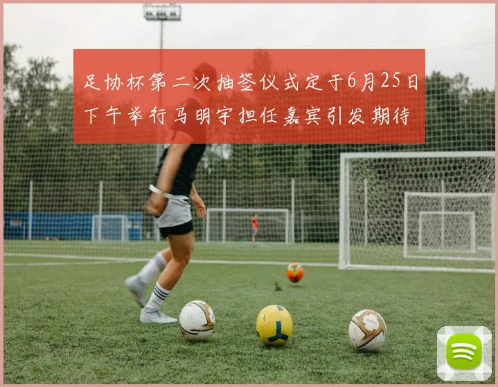 足协杯第二次抽签仪式定于6月25日下午举行马明宇担任嘉宾引发期待