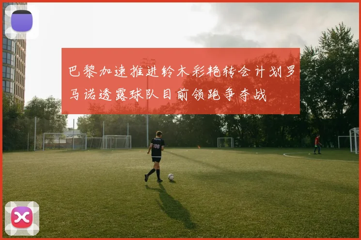 巴黎加速推进铃木彩艳转会计划罗马诺透露球队目前领跑争夺战