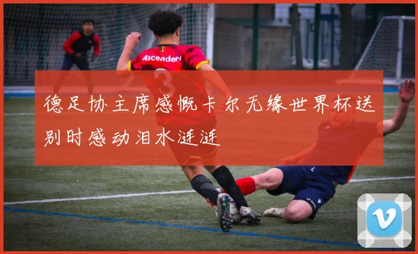 德足协主席感慨卡尔无缘世界杯送别时感动泪水涟涟