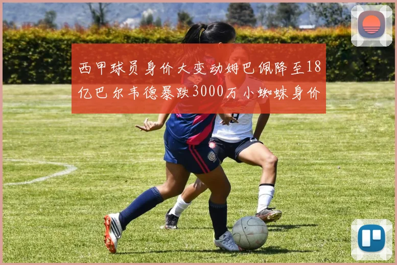 西甲球员身价大变动姆巴佩降至18亿巴尔韦德暴跌3000万小蜘蛛身价达1亿