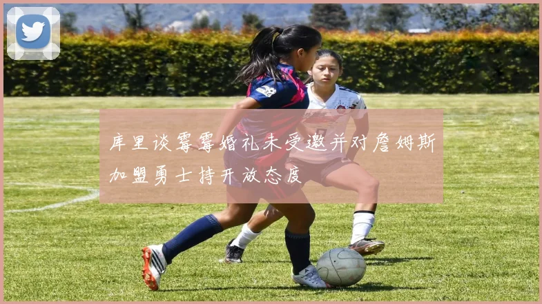 库里谈霉霉婚礼未受邀并对詹姆斯加盟勇士持开放态度
